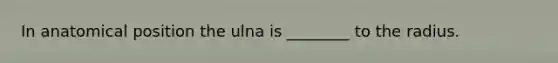 In anatomical position the ulna is ________ to the radius.