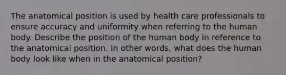 The anatomical position is used by health care professionals to ensure accuracy and uniformity when referring to the human body. Describe the position of the human body in reference to the anatomical position. In other words, what does the human body look like when in the anatomical position?