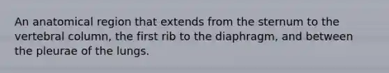 An anatomical region that extends from the sternum to the vertebral column, the first rib to the diaphragm, and between the pleurae of the lungs.