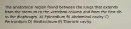 The anatomical region found between the lungs that extends from the sternum to the vertebral column and from the first rib to the diaphragm. A) Epicardium B) Abdominal cavity C) Pericardium D) Mediastinum E) Thoracic cavity