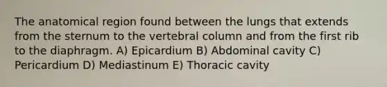 The anatomical region found between the lungs that extends from the sternum to the vertebral column and from the first rib to the diaphragm. A) Epicardium B) Abdominal cavity C) Pericardium D) Mediastinum E) Thoracic cavity