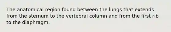 The anatomical region found between the lungs that extends from the sternum to the vertebral column and from the first rib to the diaphragm.