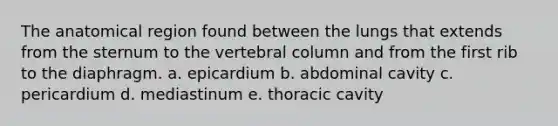 The anatomical region found between the lungs that extends from the sternum to the vertebral column and from the first rib to the diaphragm. a. epicardium b. abdominal cavity c. pericardium d. mediastinum e. thoracic cavity