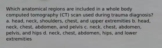 Which anatomical regions are included in a whole body computed tomography (CT) scan used during trauma diagnosis? a. head, neck, shoulders, chest, and upper extremities b. head, neck, chest, abdomen, and pelvis c. neck, chest, abdomen, pelvis, and hips d. neck, chest, abdomen, hips, and lower extremities