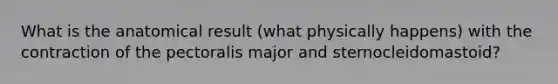 What is the anatomical result (what physically happens) with the contraction of the pectoralis major and sternocleidomastoid?