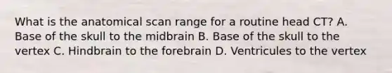 What is the anatomical scan range for a routine head CT? A. Base of the skull to the midbrain B. Base of the skull to the vertex C. Hindbrain to the forebrain D. Ventricules to the vertex