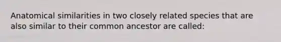 Anatomical similarities in two closely related species that are also similar to their common ancestor are called: