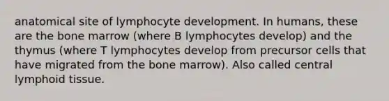 anatomical site of lymphocyte development. In humans, these are the bone marrow (where B lymphocytes develop) and the thymus (where T lymphocytes develop from precursor cells that have migrated from the bone marrow). Also called central lymphoid tissue.