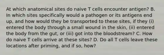 At which anatomical sites do naive T cells encounter antigen? B. In which sites specifically would a pathogen or its antigens end up, and how would they be transported to these sites, if they (i) entered the body through a small wound in the skin, (ii) entered the body from the gut, or (iii) got into <a href='https://www.questionai.com/knowledge/k7oXMfj7lk-the-blood' class='anchor-knowledge'>the blood</a>stream? C. How do naive T cells arrive at these sites? D. Do all T cells leave these locations after priming, and if so, how?