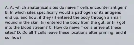 A. At which anatomical sites do naive T cells encounter antigen? B. In which sites specifically would a pathogen or its antigens end up, and how, if they (i) entered the body through a small wound in the skin, (ii) entered the body from the gut, or (iii) got into the blood stream? C. How do naive T-cells arrive at these sites? D. Do all T cells leave these locations after priming, and if so, how?