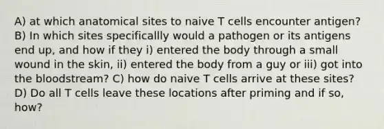 A) at which anatomical sites to naive T cells encounter antigen? B) In which sites specificallly would a pathogen or its antigens end up, and how if they i) entered the body through a small wound in the skin, ii) entered the body from a guy or iii) got into the bloodstream? C) how do naive T cells arrive at these sites? D) Do all T cells leave these locations after priming and if so, how?