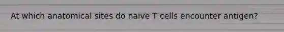 At which anatomical sites do naive T cells encounter antigen?