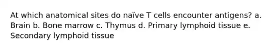 At which anatomical sites do naïve T cells encounter antigens? a. Brain b. Bone marrow c. Thymus d. Primary lymphoid tissue e. Secondary lymphoid tissue