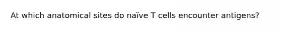 At which anatomical sites do naïve T cells encounter antigens?