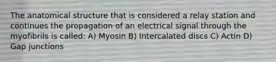 The anatomical structure that is considered a relay station and continues the propagation of an electrical signal through the myofibrils is called: A) Myosin B) Intercalated discs C) Actin D) Gap junctions