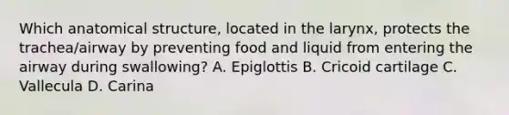 Which anatomical structure, located in the larynx, protects the trachea/airway by preventing food and liquid from entering the airway during swallowing? A. Epiglottis B. Cricoid cartilage C. Vallecula D. Carina