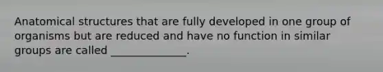 Anatomical structures that are fully developed in one group of organisms but are reduced and have no function in similar groups are called ______________.