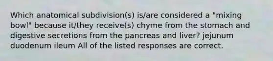 Which anatomical subdivision(s) is/are considered a "mixing bowl" because it/they receive(s) chyme from the stomach and digestive secretions from the pancreas and liver? jejunum duodenum ileum All of the listed responses are correct.