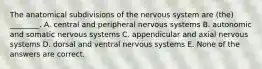 The anatomical subdivisions of the nervous system are (the) ________. A. central and peripheral nervous systems B. autonomic and somatic nervous systems C. appendicular and axial nervous systems D. dorsal and ventral nervous systems E. None of the answers are correct.