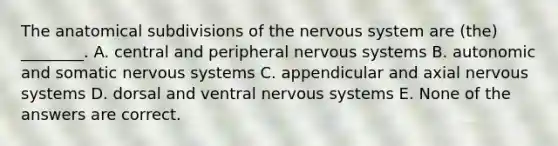 The anatomical subdivisions of the nervous system are (the) ________. A. central and peripheral nervous systems B. autonomic and somatic nervous systems C. appendicular and axial nervous systems D. dorsal and ventral nervous systems E. None of the answers are correct.