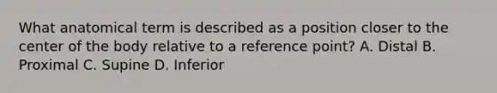 What anatomical term is described as a position closer to the center of the body relative to a reference point? A. Distal B. Proximal C. Supine D. Inferior