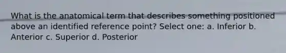 What is the anatomical term that describes something positioned above an identified reference point? Select one: a. Inferior b. Anterior c. Superior d. Posterior