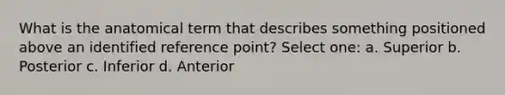 What is the anatomical term that describes something positioned above an identified reference point? Select one: a. Superior b. Posterior c. Inferior d. Anterior