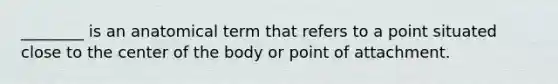 ________ is an anatomical term that refers to a point situated close to the center of the body or point of attachment.