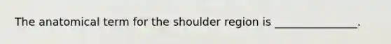 The anatomical term for the shoulder region is _______________.