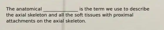 The anatomical _______________ is the term we use to describe the axial skeleton and all the soft tissues with proximal attachments on the axial skeleton.