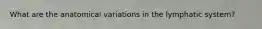 What are the anatomical variations in the lymphatic system?