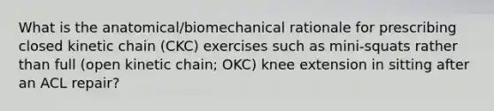 What is the anatomical/biomechanical rationale for prescribing closed kinetic chain (CKC) exercises such as mini-squats rather than full (open kinetic chain; OKC) knee extension in sitting after an ACL repair?