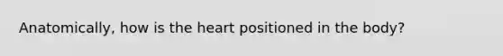 Anatomically, how is <a href='https://www.questionai.com/knowledge/kya8ocqc6o-the-heart' class='anchor-knowledge'>the heart</a> positioned in the body?