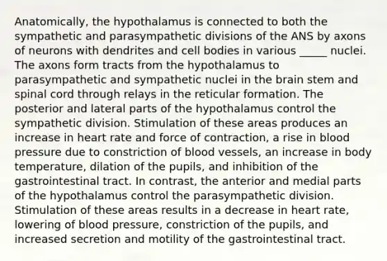 Anatomically, the hypothalamus is connected to both the sympathetic and parasympathetic divisions of the ANS by axons of neurons with dendrites and cell bodies in various _____ nuclei. The axons form tracts from the hypothalamus to parasympathetic and sympathetic nuclei in the brain stem and spinal cord through relays in the reticular formation. The posterior and lateral parts of the hypothalamus control the sympathetic division. Stimulation of these areas produces an increase in heart rate and force of contraction, a rise in blood pressure due to constriction of blood vessels, an increase in body temperature, dilation of the pupils, and inhibition of the gastrointestinal tract. In contrast, the anterior and medial parts of the hypothalamus control the parasympathetic division. Stimulation of these areas results in a decrease in heart rate, lowering of blood pressure, constriction of the pupils, and increased secretion and motility of the gastrointestinal tract.