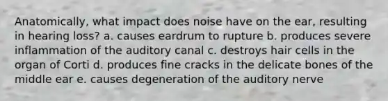 Anatomically, what impact does noise have on the ear, resulting in hearing loss? a. causes eardrum to rupture b. produces severe inflammation of the auditory canal c. destroys hair cells in the organ of Corti d. produces fine cracks in the delicate bones of the middle ear e. causes degeneration of the auditory nerve