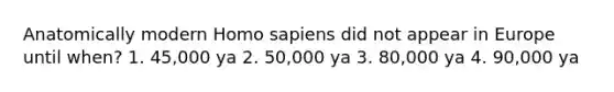 Anatomically modern Homo sapiens did not appear in Europe until when? 1. 45,000 ya 2. 50,000 ya 3. 80,000 ya 4. 90,000 ya