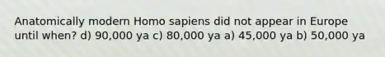 Anatomically modern Homo sapiens did not appear in Europe until when? d) 90,000 ya c) 80,000 ya a) 45,000 ya b) 50,000 ya