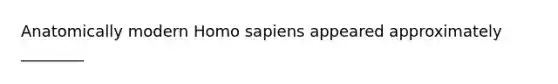 Anatomically modern Homo sapiens appeared approximately ________