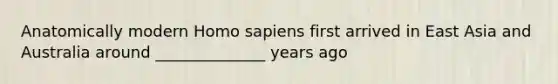 Anatomically modern Homo sapiens first arrived in East Asia and Australia around ______________ years ago