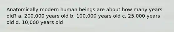 Anatomically modern human beings are about how many years old? a. 200,000 years old b. 100,000 years old c. 25,000 years old d. 10,000 years old