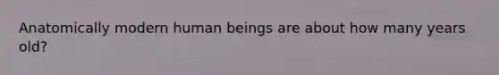 Anatomically modern human beings are about how many years old?