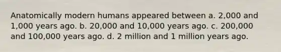 Anatomically modern humans appeared between a. 2,000 and 1,000 years ago. b. 20,000 and 10,000 years ago. c. 200,000 and 100,000 years ago. d. 2 million and 1 million years ago.