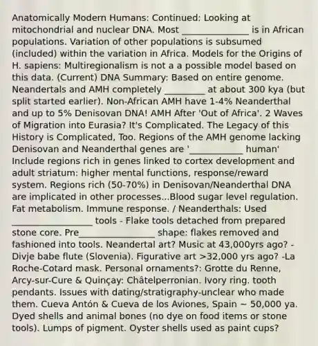 Anatomically Modern Humans: Continued: Looking at mitochondrial and nuclear DNA. Most _______________ is in African populations. Variation of other populations is subsumed (included) within the variation in Africa. Models for the Origins of H. sapiens: Multiregionalism is not a a possible model based on this data. (Current) DNA Summary: Based on entire genome. Neandertals and AMH completely _________ at about 300 kya (but split started earlier). Non-African AMH have 1-4% Neanderthal and up to 5% Denisovan DNA! AMH After 'Out of Africa'. 2 Waves of Migration into Eurasia? It's Complicated. The Legacy of this History is Complicated, Too. Regions of the AMH genome lacking Denisovan and Neanderthal genes are '____________ human' Include regions rich in genes linked to cortex development and adult striatum: higher mental functions, response/reward system. Regions rich (50-70%) in Denisovan/Neanderthal DNA are implicated in other processes...Blood sugar level regulation. Fat metabolism. Immune response. / Neanderthals: Used __________________ tools - Flake tools detached from prepared stone core. Pre_________________ shape: flakes removed and fashioned into tools. Neandertal art? Music at 43,000yrs ago? -Divje babe flute (Slovenia). Figurative art >32,000 yrs ago? -La Roche-Cotard mask. Personal ornaments?: Grotte du Renne, Arcy-sur-Cure & Quinçay: Châtelperronian. Ivory ring. tooth pendants. Issues with dating/stratigraphy-unclear who made them. Cueva Antón & Cueva de los Aviones, Spain ~ 50,000 ya. Dyed shells and animal bones (no dye on food items or stone tools). Lumps of pigment. Oyster shells used as paint cups?