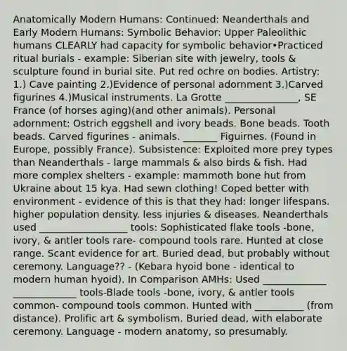 Anatomically Modern Humans: Continued: Neanderthals and Early Modern Humans: Symbolic Behavior: Upper Paleolithic humans CLEARLY had capacity for symbolic behavior•Practiced ritual burials - example: Siberian site with jewelry, tools & sculpture found in burial site. Put red ochre on bodies. Artistry: 1.) Cave painting 2.)Evidence of personal adornment 3.)Carved figurines 4.)Musical instruments. La Grotte _______________, SE France (of horses aging)(and other animals). Personal adornment: Ostrich eggshell and ivory beads. Bone beads. Tooth beads. Carved figurines - animals. _______ Figuirnes. (Found in Europe, possibly France). Subsistence: Exploited more prey types than Neanderthals - large mammals & also birds & fish. Had more complex shelters - example: mammoth bone hut from Ukraine about 15 kya. Had sewn clothing! Coped better with environment - evidence of this is that they had: longer lifespans. higher population density. less injuries & diseases. Neanderthals used __________________ tools: Sophisticated flake tools -bone, ivory, & antler tools rare- compound tools rare. Hunted at close range. Scant evidence for art. Buried dead, but probably without ceremony. Language?? - (Kebara hyoid bone - identical to modern human hyoid). In Comparison AMHs: Used _____________ _____________ tools-Blade tools -bone, ivory, & antler tools common- compound tools common. Hunted with __________ (from distance). Prolific art & symbolism. Buried dead, with elaborate ceremony. Language - modern anatomy, so presumably.