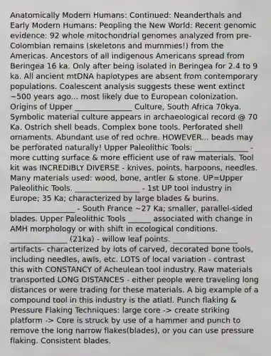 Anatomically Modern Humans: Continued: Neanderthals and Early Modern Humans: Peopling the New World: Recent genomic evidence: 92 whole mitochondrial genomes analyzed from pre-Colombian remains (skeletons and mummies!) from the Americas. Ancestors of all indigenous Americans spread from Beringea 16 ka. Only after being isolated in Beringea for 2.4 to 9 ka. All ancient mtDNA haplotypes are absent from contemporary populations. Coalescent analysis suggests these went extinct ~500 years ago... most likely due to European colonization. Origins of Upper _______________ Culture, South Africa 70kya. Symbolic material culture appears in archaeological record @ 70 Ka. Ostrich shell beads. Complex bone tools. Perforated shell ornaments. Abundant use of red ochre. HOWEVER... beads may be perforated naturally! Upper Paleolithic Tools: ______________ - more cutting surface & more efficient use of raw materials. Tool kit was INCREDIBLY DIVERSE - knives, points, harpoons, needles. Many materials used: wood, bone, antler & stone. UP=Upper Paleolithic Tools. _________________ - 1st UP tool industry in Europe; 35 Ka; characterized by large blades & burins. _________________ - South France ~27 Ka; smaller, parallel-sided blades. Upper Paleolithic Tools ______ associated with change in AMH morphology or with shift in ecological conditions. _______________ (21ka) - willow leaf points. _________________ artifacts- characterized by lots of carved, decorated bone tools, including needles, awls, etc. LOTS of local variation - contrast this with CONSTANCY of Acheulean tool industry. Raw materials transported LONG DISTANCES - either people were traveling long distances or were trading for these materials. A big example of a compound tool in this industry is the atlatl. Punch flaking & Pressure Flaking Techniques: large core -> create striking platform -> Core is struck by use of a hammer and punch to remove the long narrow flakes(blades), or you can use pressure flaking. Consistent blades.