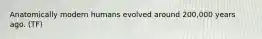 Anatomically modern humans evolved around 200,000 years ago. (TF)