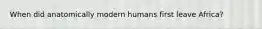 When did anatomically modern humans first leave Africa?