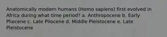 Anatomically modern humans (Homo sapiens) first evolved in Africa during what time period? a. Anthropocene b. Early Pliocene c. Late Pliocene d. Middle Pleistocene e. Late Pleistocene