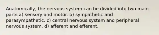 Anatomically, the nervous system can be divided into two main parts a) sensory and motor. b) sympathetic and parasympathetic. c) central nervous system and peripheral nervous system. d) afferent and efferent.