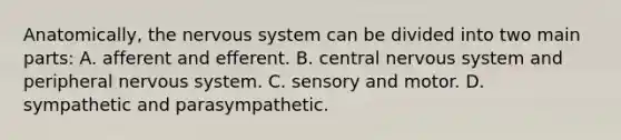 Anatomically, the nervous system can be divided into two main parts: A. afferent and efferent. B. central nervous system and peripheral nervous system. C. sensory and motor. D. sympathetic and parasympathetic.